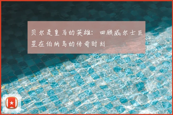 贝尔是皇马的英雄：回顾威尔士巨星在伯纳乌的传奇时刻