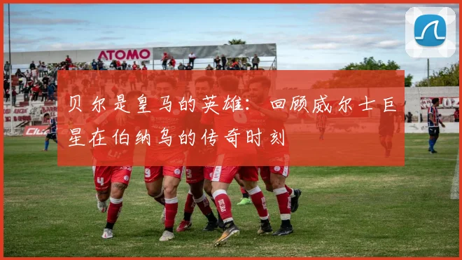 贝尔是皇马的英雄：回顾威尔士巨星在伯纳乌的传奇时刻