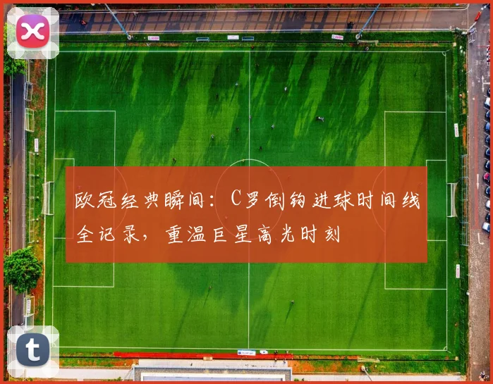 欧冠经典瞬间：C罗倒钩进球时间线全记录，重温巨星高光时刻