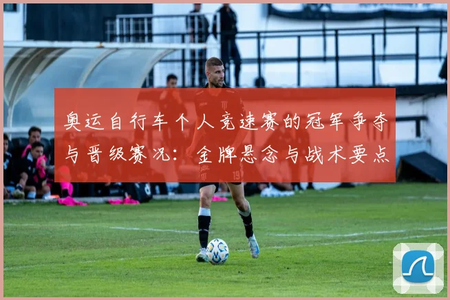 奥运自行车个人竞速赛的冠军争夺与晋级赛况：金牌悬念与战术要点解析