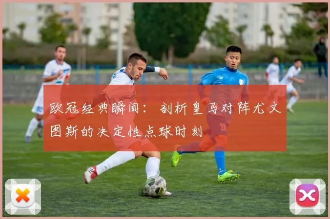 欧冠经典瞬间：剖析皇马对阵尤文图斯的决定性点球时刻