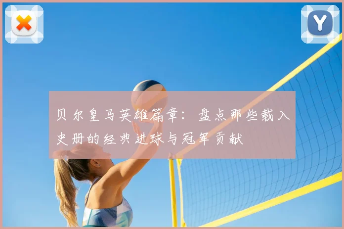 贝尔皇马英雄篇章：盘点那些载入史册的经典进球与冠军贡献