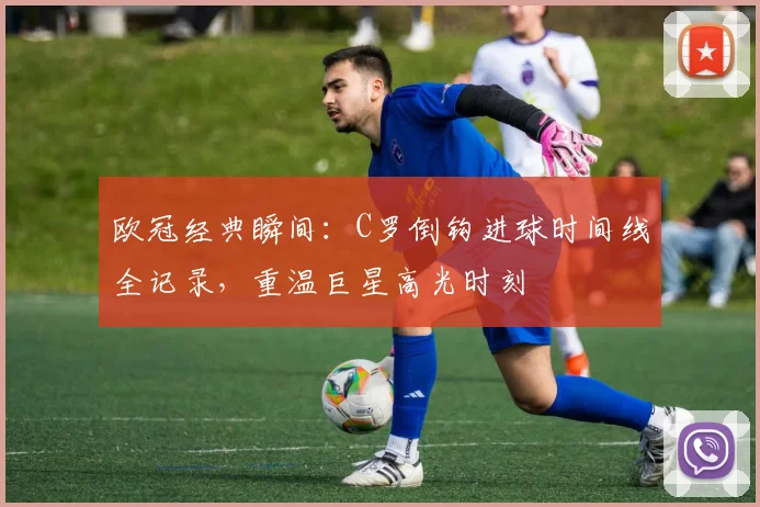 欧冠经典瞬间：C罗倒钩进球时间线全记录，重温巨星高光时刻