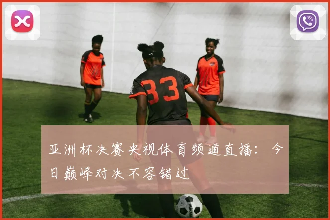 亚洲杯决赛央视体育频道直播：今日巅峰对决不容错过
