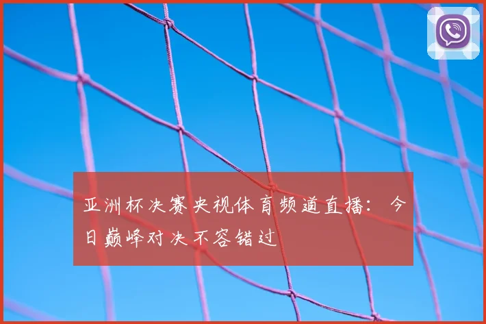 亚洲杯决赛央视体育频道直播：今日巅峰对决不容错过