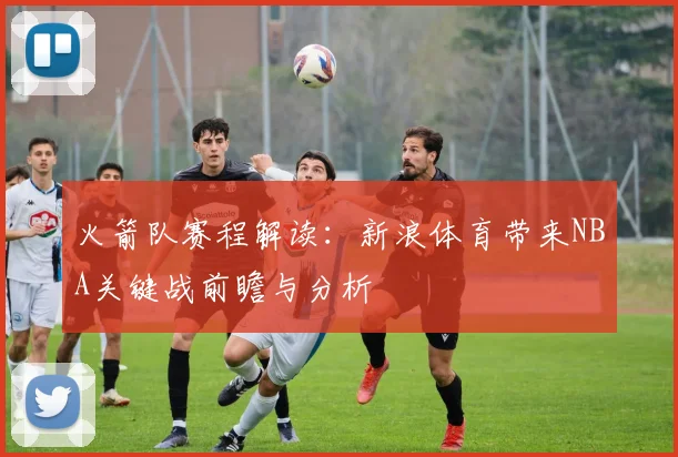 火箭队赛程解读：新浪体育带来NBA关键战前瞻与分析