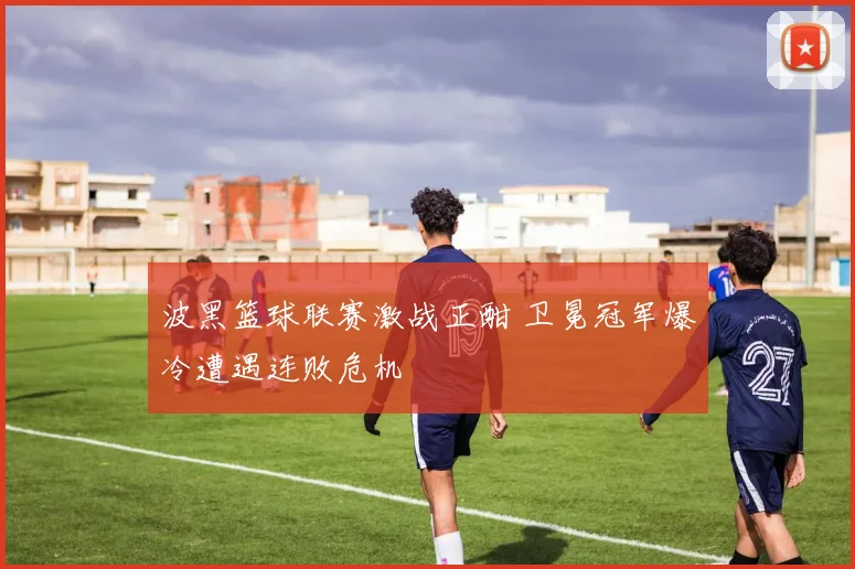 波黑篮球联赛激战正酣 卫冕冠军爆冷遭遇连败危机