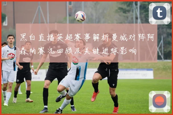 黑白直播英超赛事解析曼城对阵阿森纳赛况回顾及关键进球影响