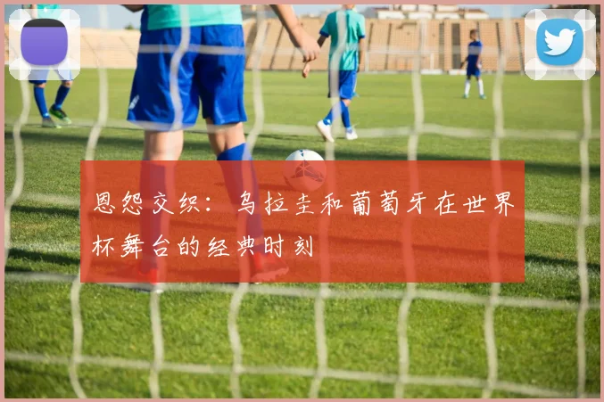 恩怨交织：乌拉圭和葡萄牙在世界杯舞台的经典时刻