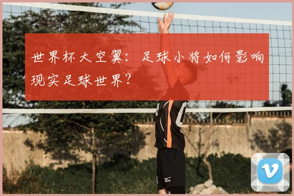 世界杯大空翼：足球小将如何影响现实足球世界？