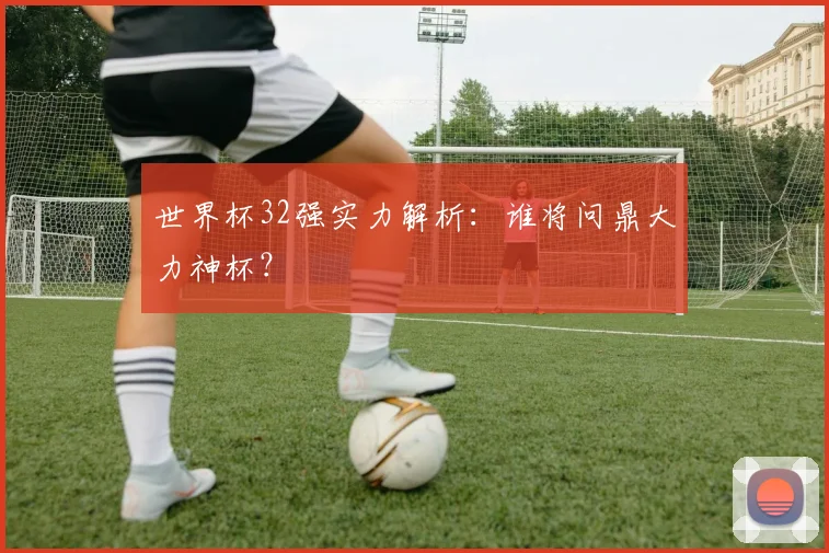 世界杯32强实力解析：谁将问鼎大力神杯？