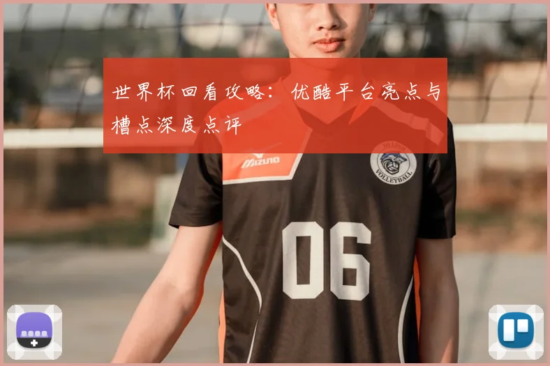 世界杯回看攻略：优酷平台亮点与槽点深度点评