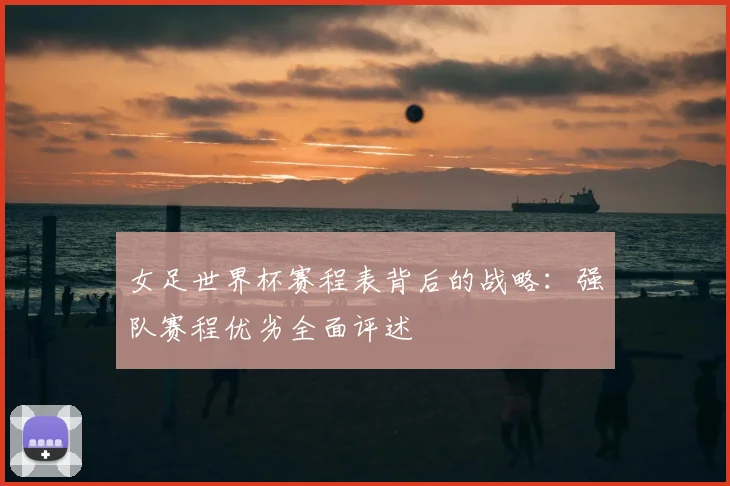 女足世界杯赛程表背后的战略：强队赛程优劣全面评述