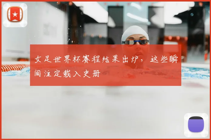 女足世界杯赛程结果出炉,这些瞬间注定载入史册