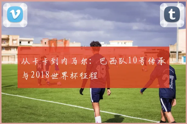 从卡卡到内马尔：巴西队10号传承与2018世界杯征程