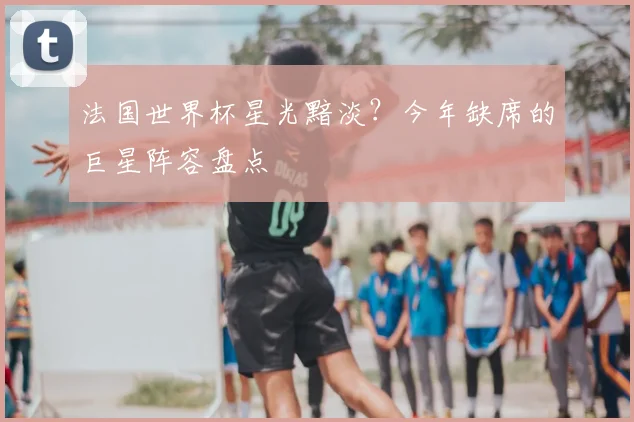 法国世界杯星光黯淡？今年缺席的巨星阵容盘点