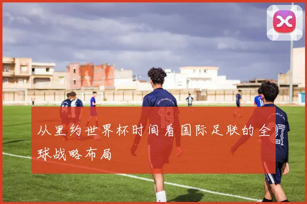 从里约世界杯时间看国际足联的全球战略布局