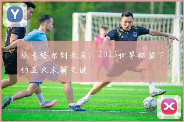 从卡塔尔到未来：2023世界杯留下的五大未解之谜