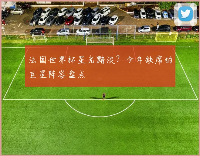 法国世界杯星光黯淡？今年缺席的巨星阵容盘点
