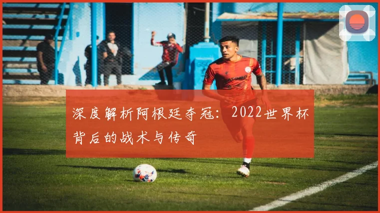 深度解析阿根廷夺冠：2022世界杯背后的战术与传奇