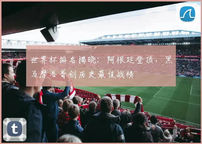 世界杯排名揭晓：阿根廷登顶，黑马摩洛哥创历史最佳战绩