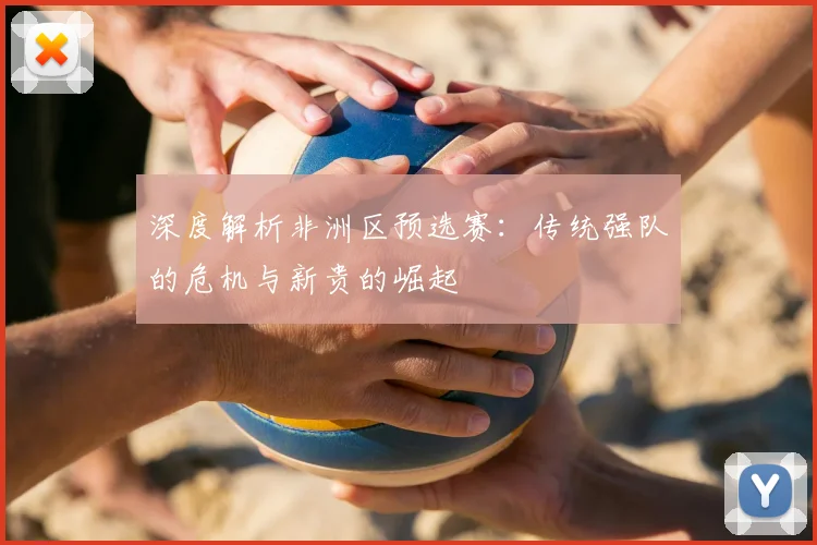 深度解析非洲区预选赛：传统强队的危机与新贵的崛起