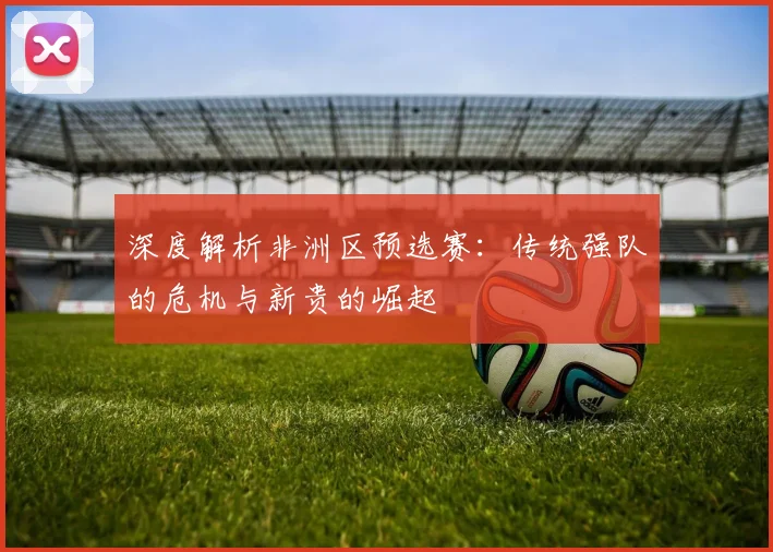 深度解析非洲区预选赛：传统强队的危机与新贵的崛起