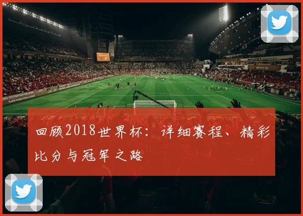 回顾2018世界杯：详细赛程、精彩比分与冠军之路